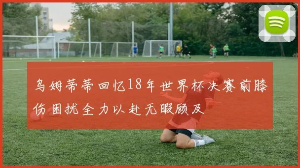 乌姆蒂蒂回忆18年世界杯决赛前膝伤困扰全力以赴无暇顾及