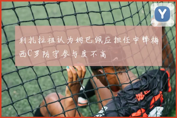 利扎拉祖认为姆巴佩应担任中锋梅西C罗防守参与度不高