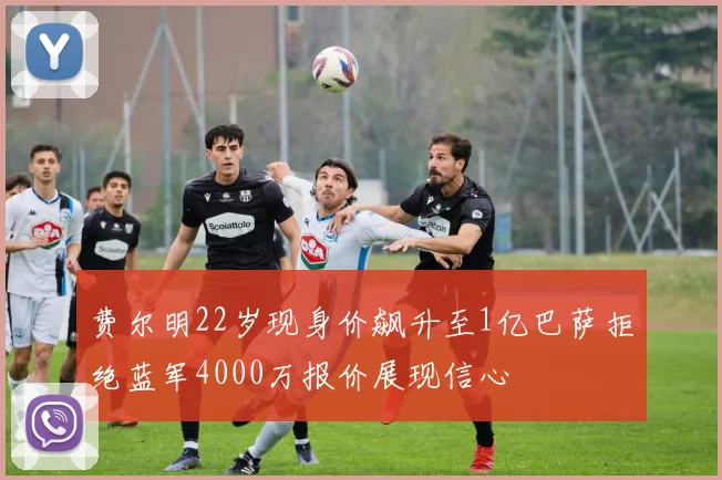 费尔明22岁现身价飙升至1亿巴萨拒绝蓝军4000万报价展现信心