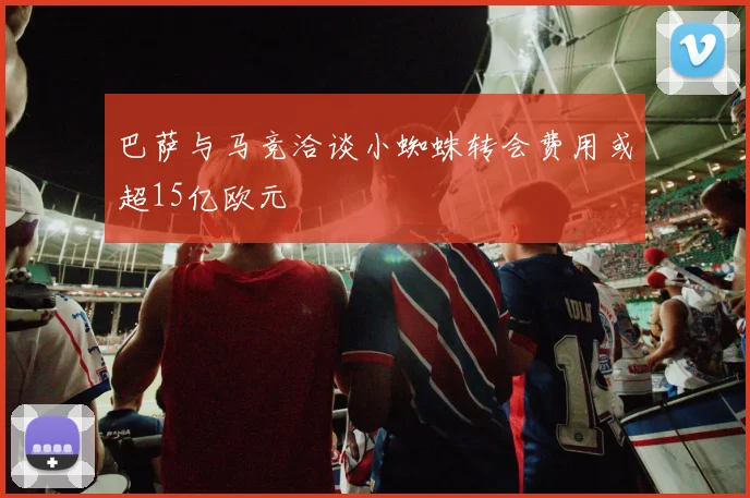 巴萨与马竞洽谈小蜘蛛转会费用或超15亿欧元