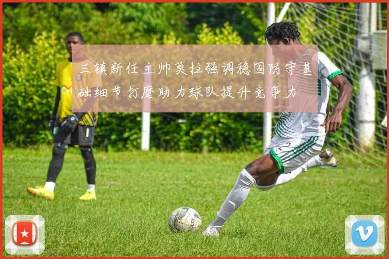 三镇新任主帅莫拉强调稳固防守基础细节打磨助力球队提升竞争力