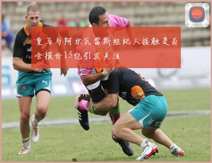 皇马与阿尔瓦雷斯经纪人接触是否会报价15亿引发关注