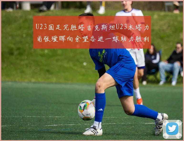 U23国足完胜塔吉克斯坦U23木塔力甫张瑷晖向余望各进一球助力胜利