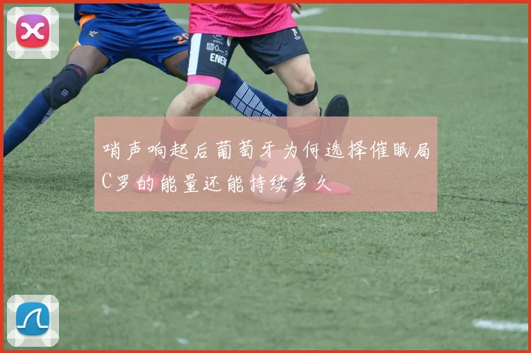 哨声响起后葡萄牙为何选择催眠局C罗的能量还能持续多久