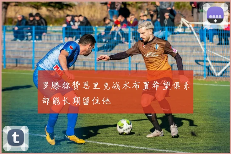 罗滕称赞恩里克战术布置希望俱乐部能长期留住他