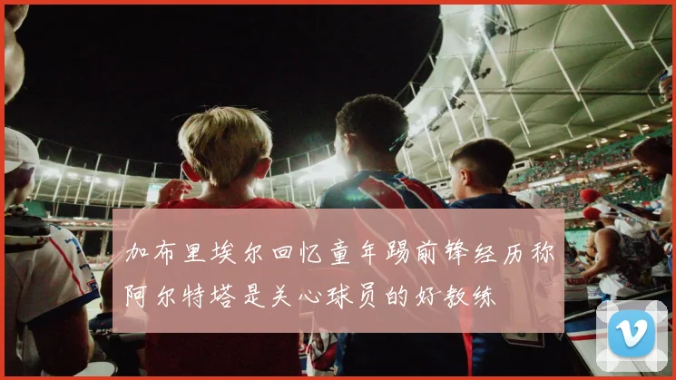 加布里埃尔回忆童年踢前锋经历称阿尔特塔是关心球员的好教练