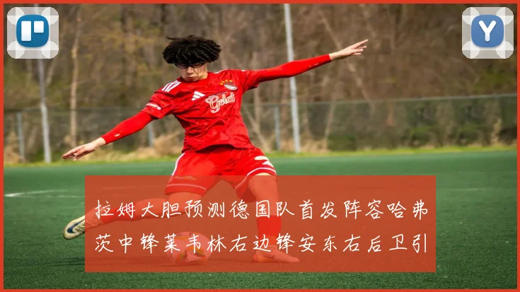 拉姆大胆预测德国队首发阵容哈弗茨中锋莱韦林右边锋安东右后卫引发热议